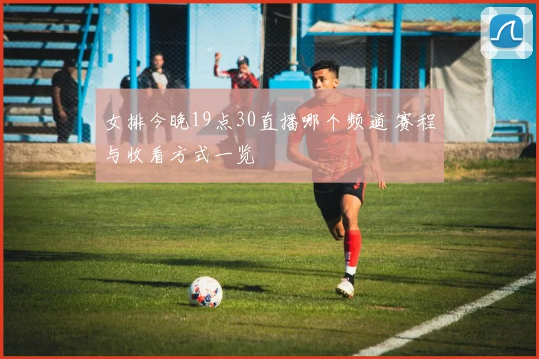 女排今晚19点30直播哪个频道 赛程与收看方式一览