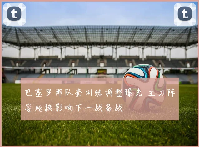 巴塞罗那队套训练调整曝光 主力阵容轮换影响下一战备战