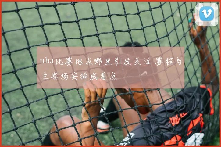 nba比赛地点哪里引发关注 赛程与主客场安排成看点